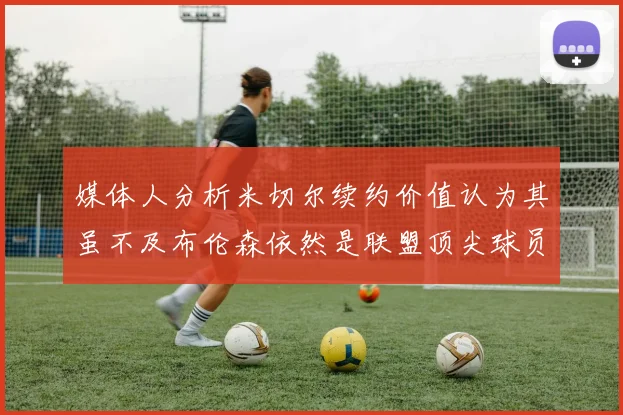 媒体人分析米切尔续约价值认为其虽不及布伦森依然是联盟顶尖球员
