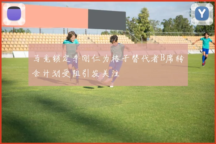 马竞锁定李刚仁为格子替代者B席转会计划受阻引发关注