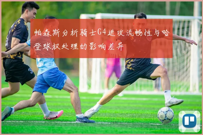 帕森斯分析骑士G4进攻流畅性与哈登球权处理的影响差异
