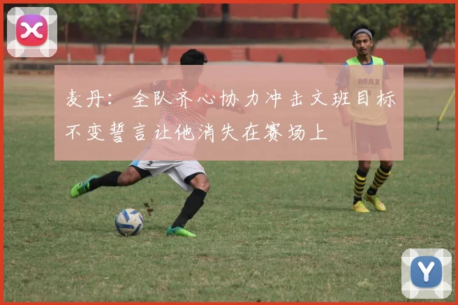麦丹：全队齐心协力冲击文班目标不变誓言让他消失在赛场上