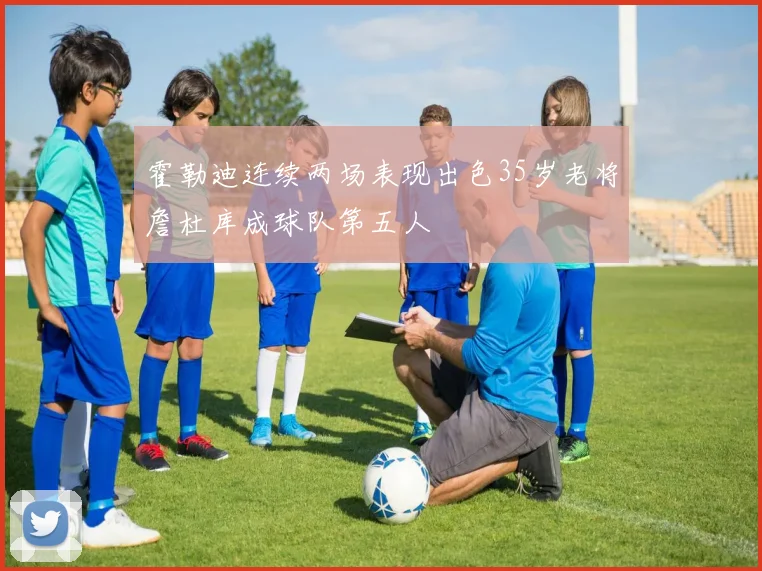 霍勒迪连续两场表现出色35岁老将詹杜库成球队第五人