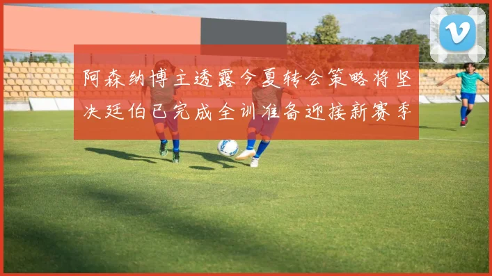 阿森纳博主透露今夏转会策略将坚决廷伯已完成全训准备迎接新赛季