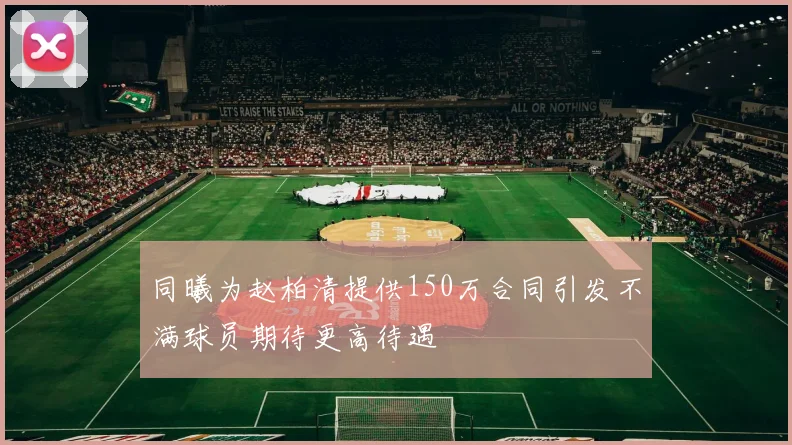 同曦为赵柏清提供150万合同引发不满球员期待更高待遇