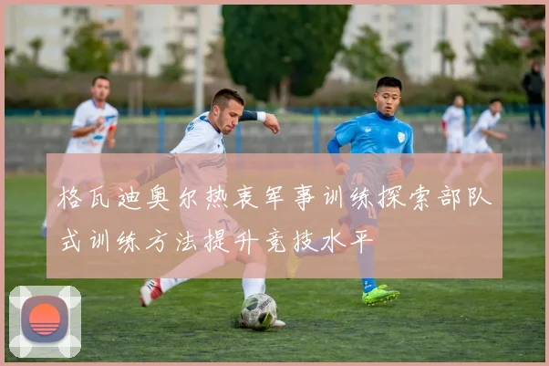 格瓦迪奥尔热衷军事训练探索部队式训练方法提升竞技水平