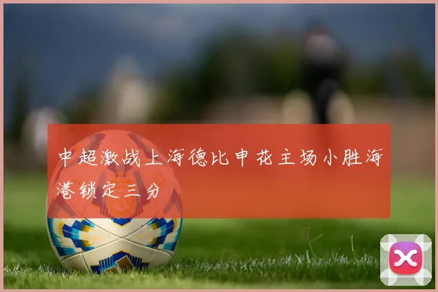 中超激战上海德比申花主场小胜海港锁定三分