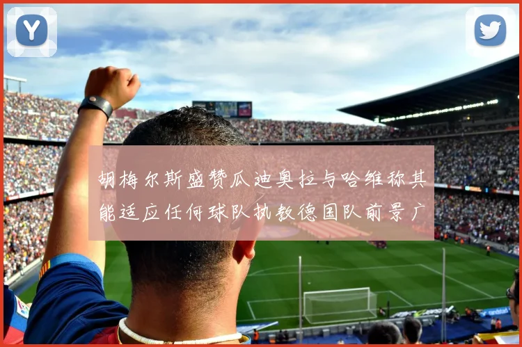 胡梅尔斯盛赞瓜迪奥拉与哈维称其能适应任何球队执教德国队前景广阔