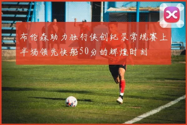 布伦森助力独行侠创纪录常规赛上半场领先快船50分的辉煌时刻