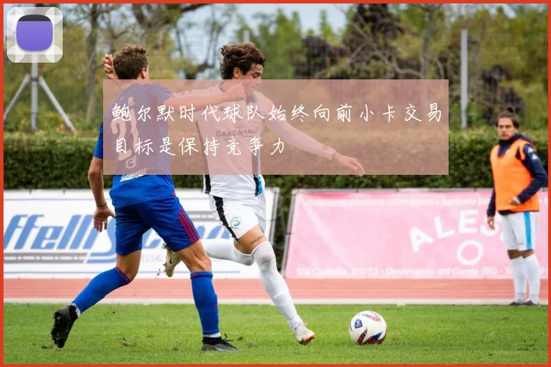 鲍尔默时代球队始终向前小卡交易目标是保持竞争力