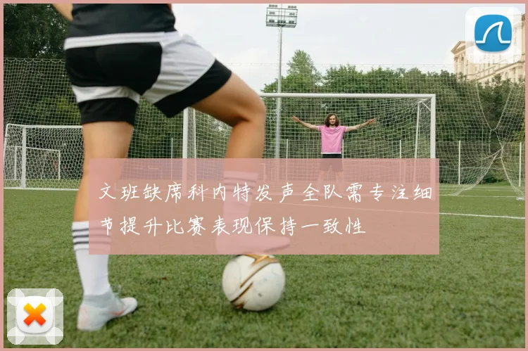 文班缺席科内特发声全队需专注细节提升比赛表现保持一致性