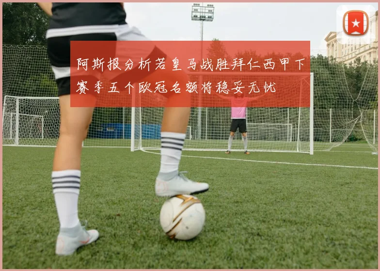 阿斯报分析若皇马战胜拜仁西甲下赛季五个欧冠名额将稳妥无忧