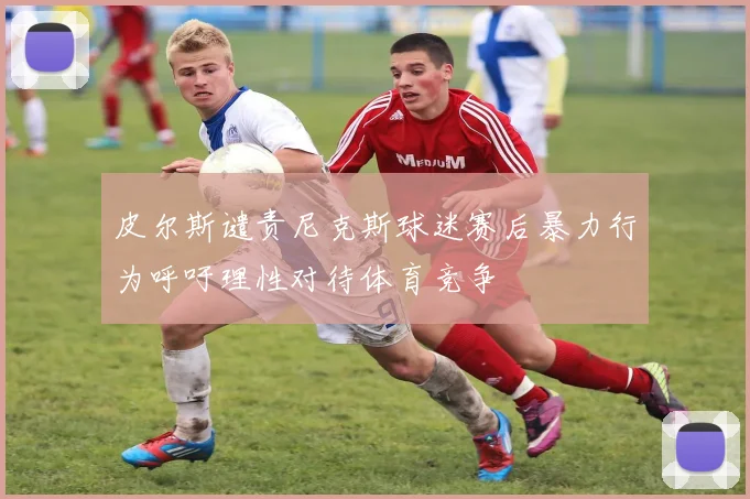 皮尔斯谴责尼克斯球迷赛后暴力行为呼吁理性对待体育竞争