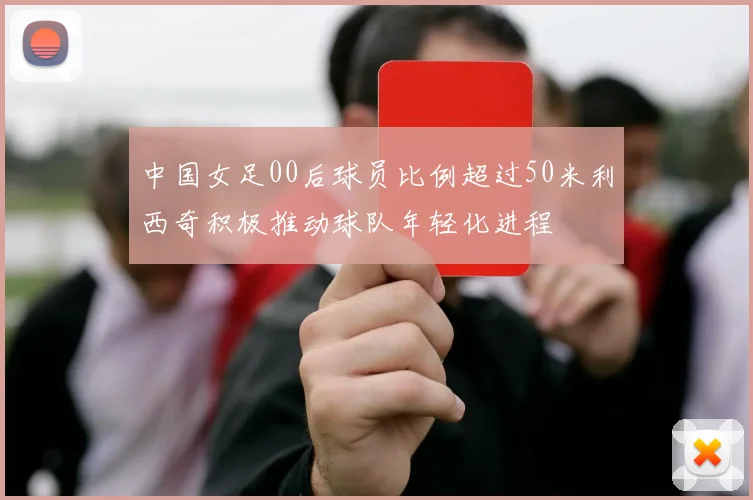 中国女足00后球员比例超过50米利西奇积极推动球队年轻化进程