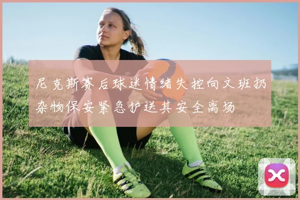尼克斯赛后球迷情绪失控向文班扔杂物保安紧急护送其安全离场