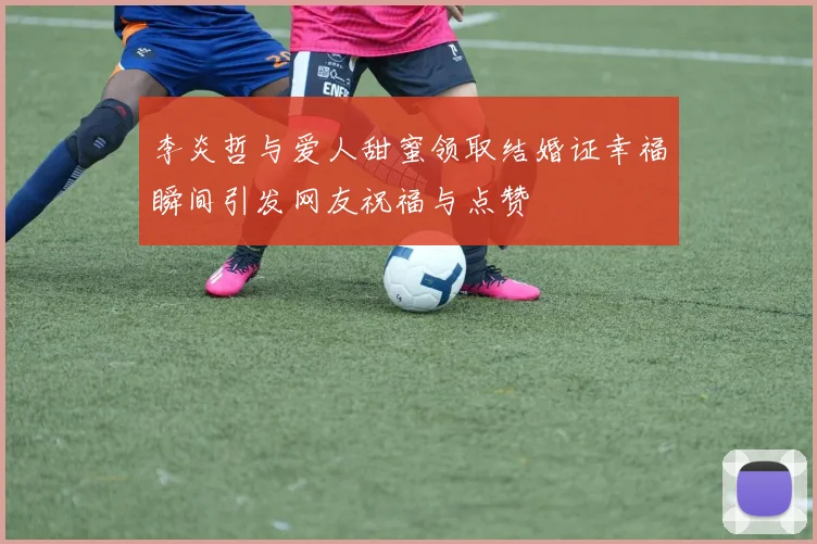 李炎哲与爱人甜蜜领取结婚证幸福瞬间引发网友祝福与点赞