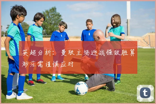 英超分析：曼联主场迎战强敌胜算渺茫需谨慎应对