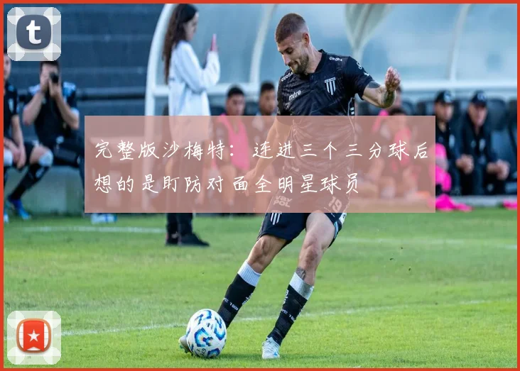 完整版沙梅特：连进三个三分球后想的是盯防对面全明星球员