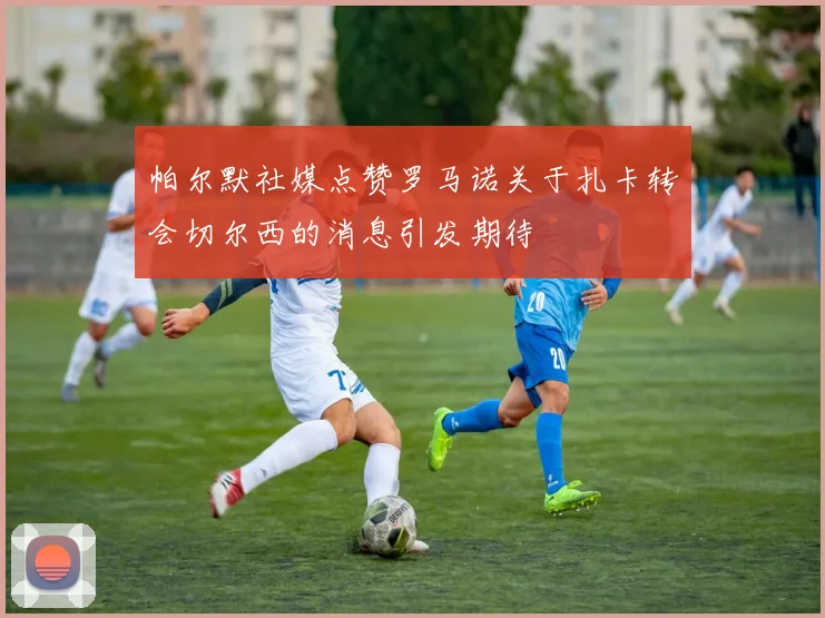 帕尔默社媒点赞罗马诺关于扎卡转会切尔西的消息引发期待