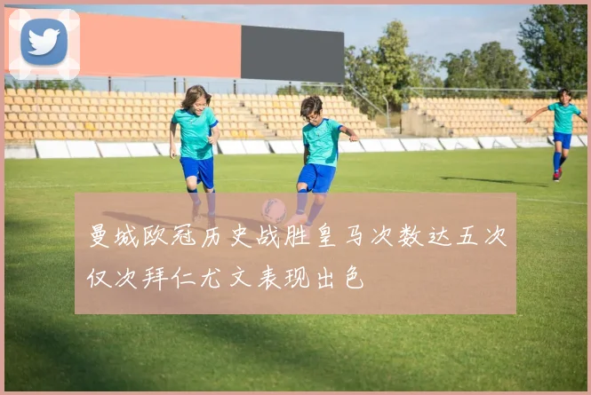 曼城欧冠历史战胜皇马次数达五次仅次拜仁尤文表现出色