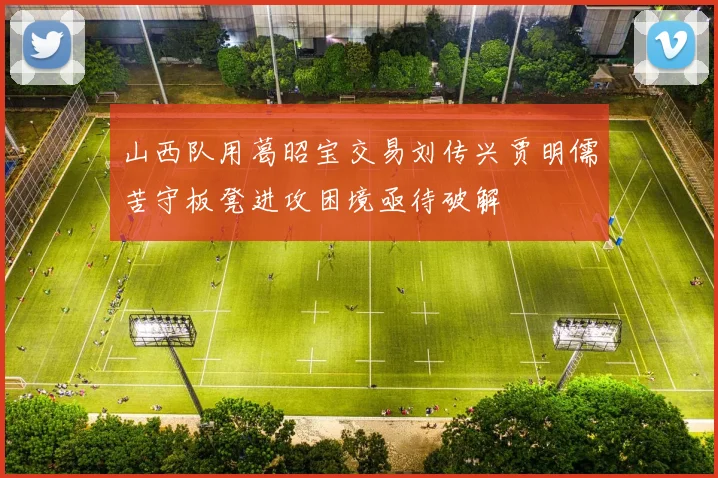 山西队用葛昭宝交易刘传兴贾明儒苦守板凳进攻困境亟待破解