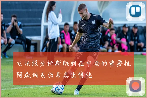 电讯报分析斯凯利在中场的重要性阿森纳或仍考虑出售他