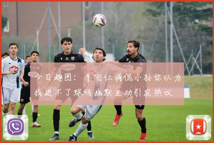 今日趣图：李刚仁调侃小孙你以为我进不了球吗幽默互动引发热议