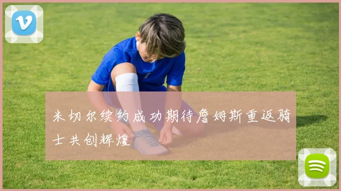 米切尔续约成功期待詹姆斯重返骑士共创辉煌