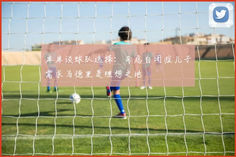 库库谈球队选择：考虑自闭症儿子需求马德里是理想之地