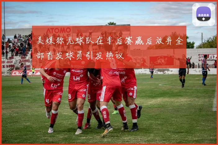 美媒称无球队在季后赛赢后放弃全部首发球员引发热议