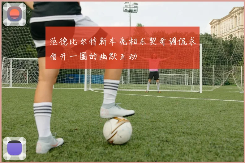 范德比尔特新车亮相东契奇调侃求借开一圈的幽默互动