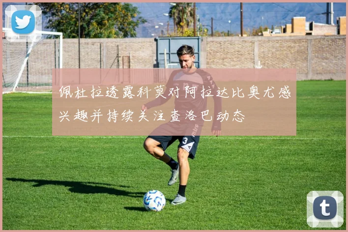 佩杜拉透露科莫对阿拉达比奥尤感兴趣并持续关注查洛巴动态