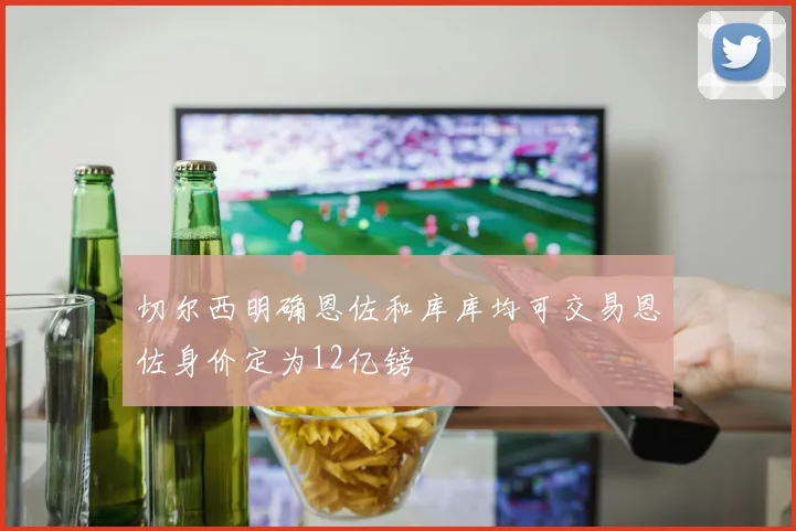 切尔西明确恩佐和库库均可交易恩佐身价定为12亿镑