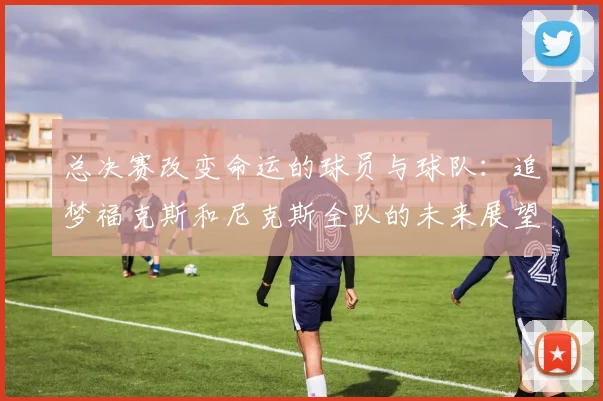 总决赛改变命运的球员与球队：追梦福克斯和尼克斯全队的未来展望